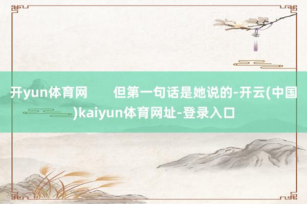 开yun体育网 但第一句话是她说的-开云(中国)kaiyun体育网址-登录入口