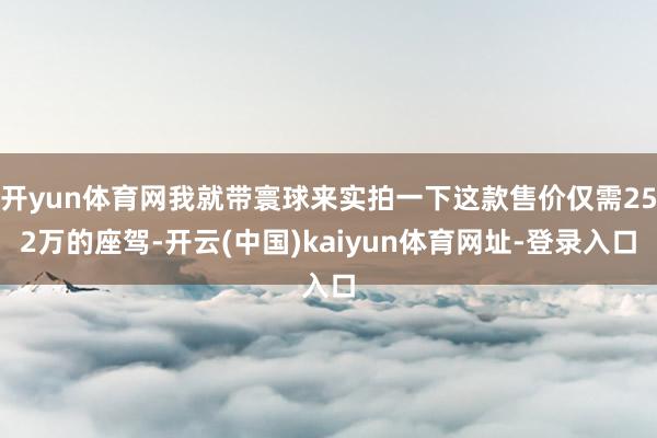 开yun体育网我就带寰球来实拍一下这款售价仅需252万的座驾-开云(中国)kaiyun体育网址-登录入口