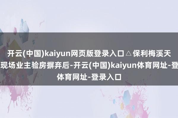 开云(中国)kaiyun网页版登录入口△保利梅溪天珺录用现场业主验房摒弃后-开云(中国)kaiyun体育网址-登录入口