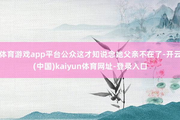 体育游戏app平台公众这才知说念她父亲不在了-开云(中国)kaiyun体育网址-登录入口