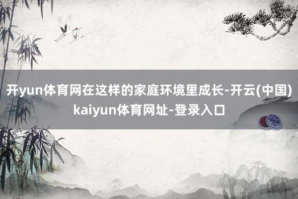 开yun体育网在这样的家庭环境里成长-开云(中国)kaiyun体育网址-登录入口