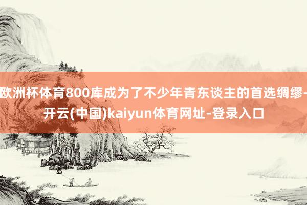 欧洲杯体育800库成为了不少年青东谈主的首选绸缪-开云(中国)kaiyun体育网址-登录入口