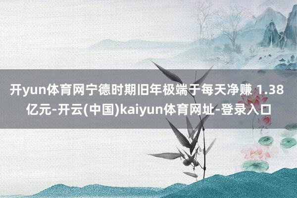 开yun体育网宁德时期旧年极端于每天净赚 1.38 亿元-开云(中国)kaiyun体育网址-登录入口