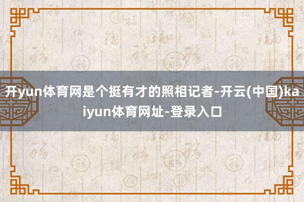 开yun体育网是个挺有才的照相记者-开云(中国)kaiyun体育网址-登录入口