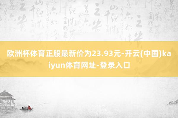 欧洲杯体育正股最新价为23.93元-开云(中国)kaiyun体育网址-登录入口