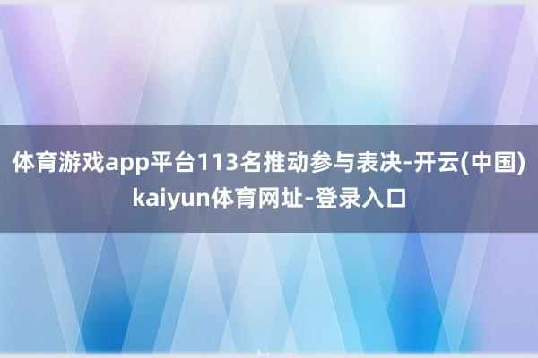 体育游戏app平台113名推动参与表决-开云(中国)kaiyun体育网址-登录入口