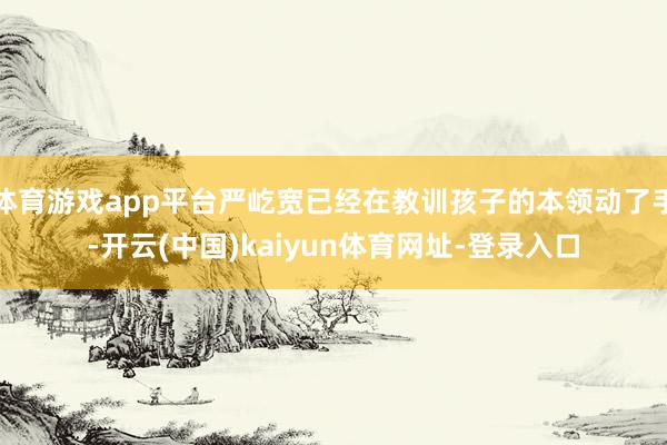 体育游戏app平台严屹宽已经在教训孩子的本领动了手-开云(中国)kaiyun体育网址-登录入口
