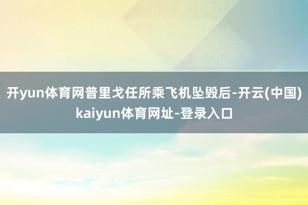 开yun体育网普里戈任所乘飞机坠毁后-开云(中国)kaiyun体育网址-登录入口