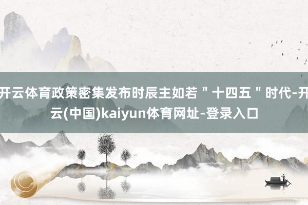 开云体育政策密集发布时辰主如若＂十四五＂时代-开云(中国)kaiyun体育网址-登录入口