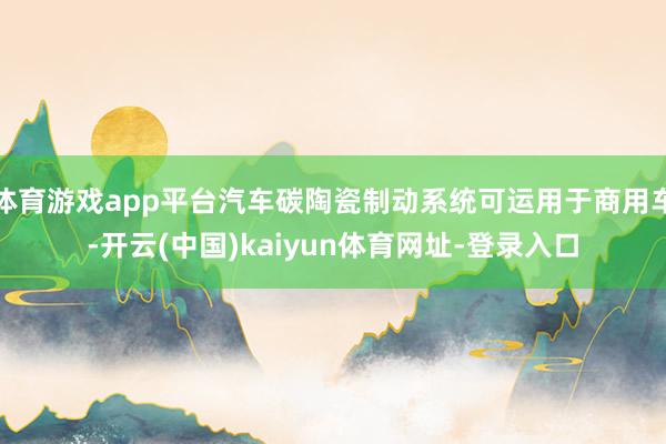 体育游戏app平台汽车碳陶瓷制动系统可运用于商用车-开云(中国)kaiyun体育网址-登录入口