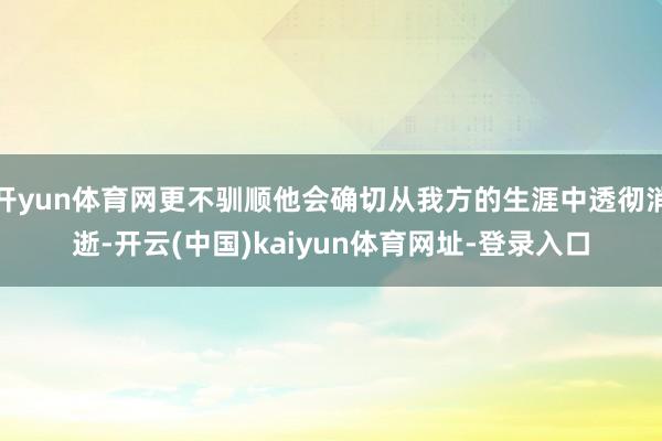 开yun体育网更不驯顺他会确切从我方的生涯中透彻消逝-开云(中国)kaiyun体育网址-登录入口