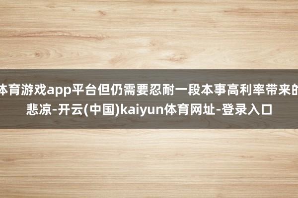 体育游戏app平台但仍需要忍耐一段本事高利率带来的悲凉-开云(中国)kaiyun体育网址-登录入口