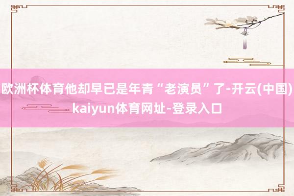 欧洲杯体育他却早已是年青“老演员”了-开云(中国)kaiyun体育网址-登录入口