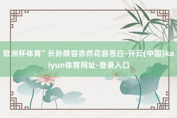 欧洲杯体育”长孙陵容亦然花容苍白-开云(中国)kaiyun体育网址-登录入口