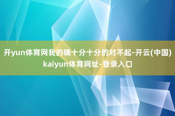 开yun体育网我的确十分十分的对不起-开云(中国)kaiyun体育网址-登录入口