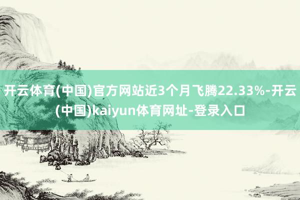 开云体育(中国)官方网站近3个月飞腾22.33%-开云(中国)kaiyun体育网址-登录入口