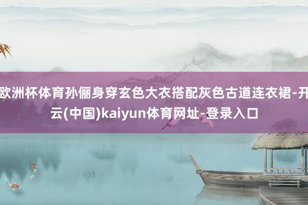 欧洲杯体育孙俪身穿玄色大衣搭配灰色古道连衣裙-开云(中国)kaiyun体育网址-登录入口