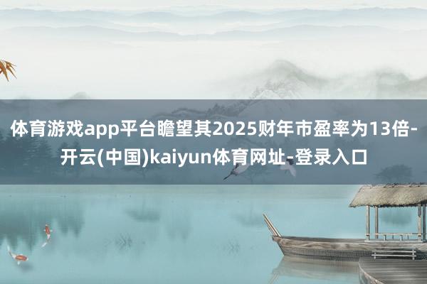 体育游戏app平台瞻望其2025财年市盈率为13倍-开云(中国)kaiyun体育网址-登录入口