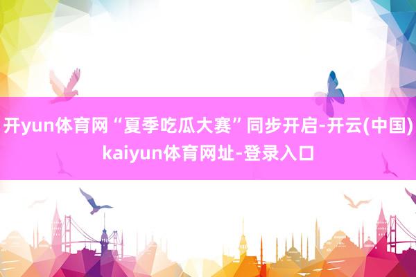 开yun体育网“夏季吃瓜大赛”同步开启-开云(中国)kaiyun体育网址-登录入口