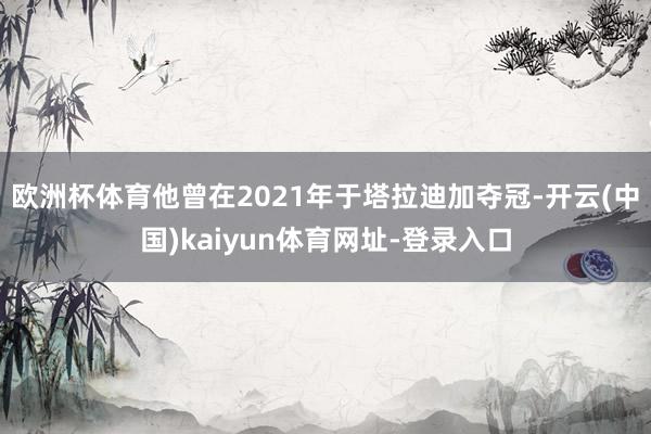 欧洲杯体育他曾在2021年于塔拉迪加夺冠-开云(中国)kaiyun体育网址-登录入口