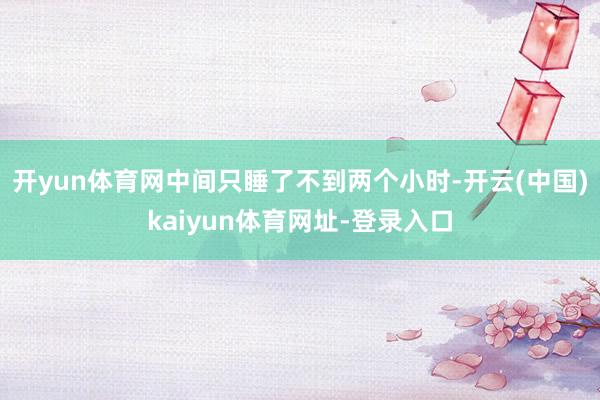 开yun体育网中间只睡了不到两个小时-开云(中国)kaiyun体育网址-登录入口