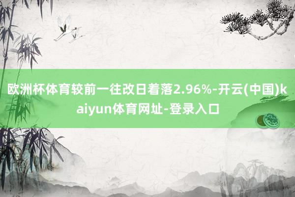 欧洲杯体育较前一往改日着落2.96%-开云(中国)kaiyun体育网址-登录入口