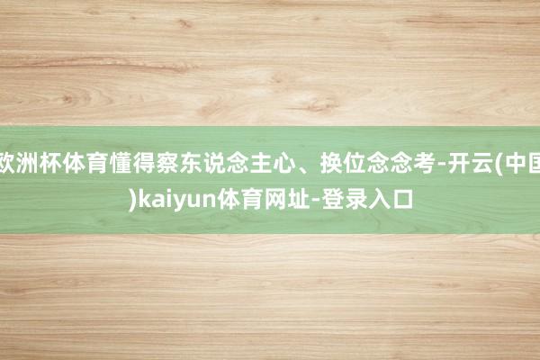 欧洲杯体育懂得察东说念主心、换位念念考-开云(中国)kaiyun体育网址-登录入口