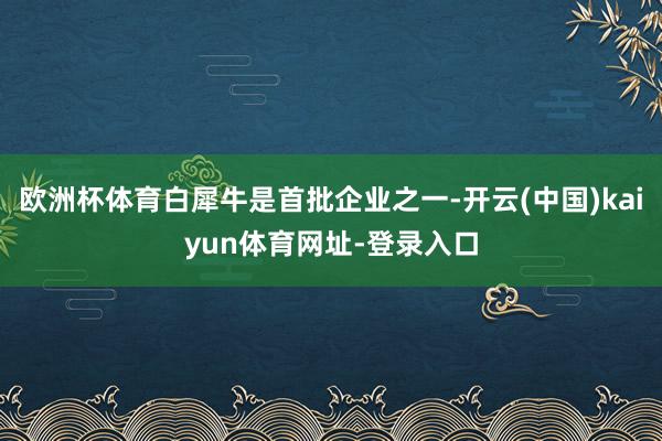 欧洲杯体育白犀牛是首批企业之一-开云(中国)kaiyun体育网址-登录入口
