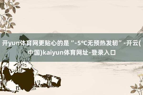开yun体育网更贴心的是“-5℃无预热发轫”-开云(中国)kaiyun体育网址-登录入口