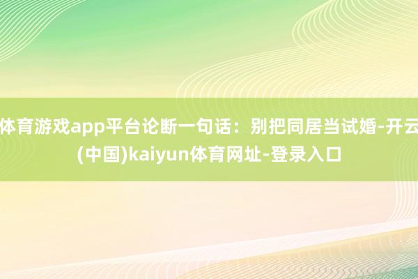 体育游戏app平台论断一句话：别把同居当试婚-开云(中国)kaiyun体育网址-登录入口