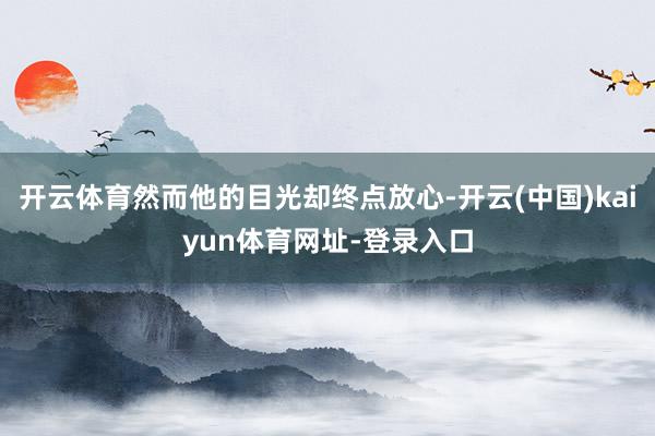 开云体育然而他的目光却终点放心-开云(中国)kaiyun体育网址-登录入口