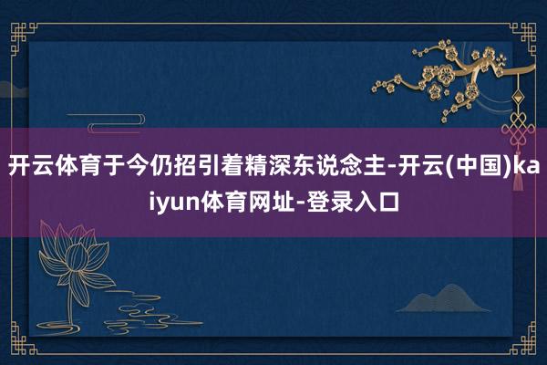 开云体育于今仍招引着精深东说念主-开云(中国)kaiyun体育网址-登录入口