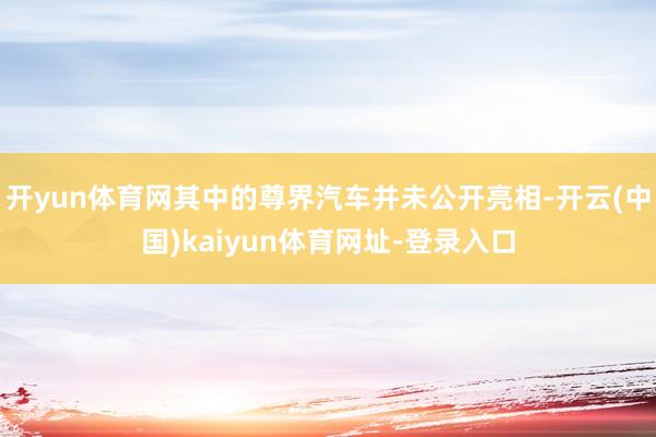 开yun体育网其中的尊界汽车并未公开亮相-开云(中国)kaiyun体育网址-登录入口