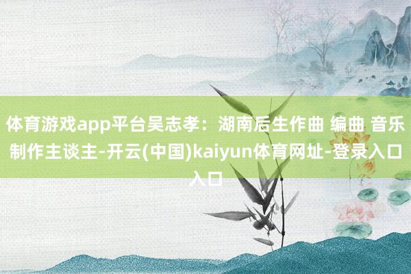体育游戏app平台吴志孝：湖南后生作曲 编曲 音乐制作主谈主-开云(中国)kaiyun体育网址-登录入口