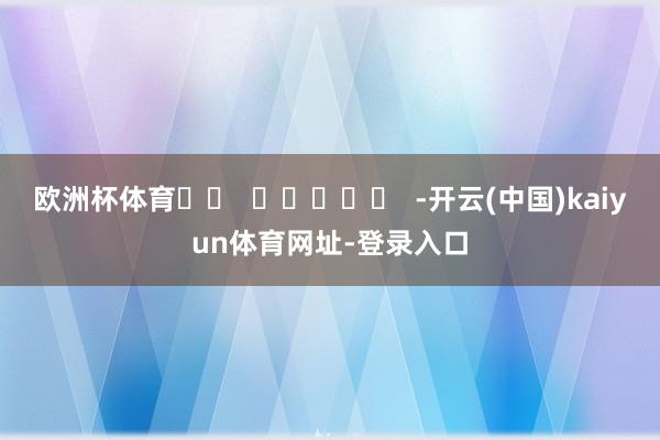 欧洲杯体育		  					  -开云(中国)kaiyun体育网址-登录入口