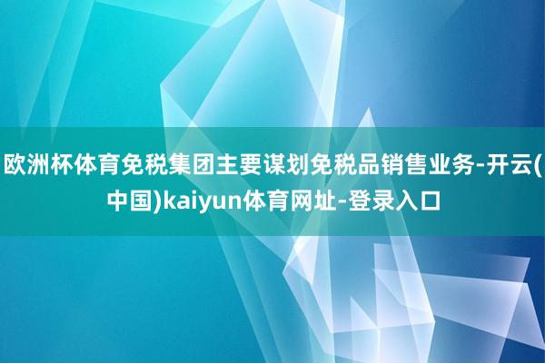 欧洲杯体育免税集团主要谋划免税品销售业务-开云(中国)kaiyun体育网址-登录入口