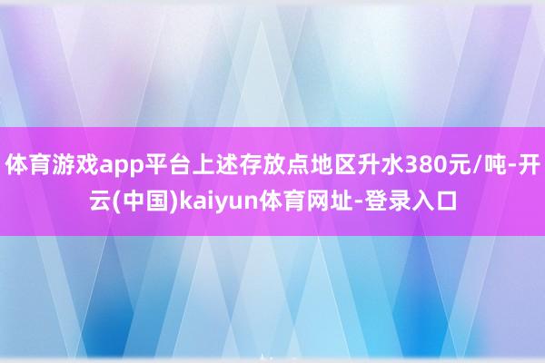 体育游戏app平台上述存放点地区升水380元/吨-开云(中国)kaiyun体育网址-登录入口