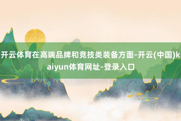 开云体育在高端品牌和竞技类装备方面-开云(中国)kaiyun体育网址-登录入口