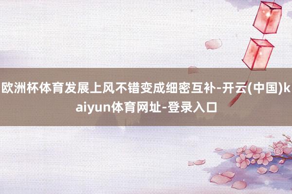 欧洲杯体育发展上风不错变成细密互补-开云(中国)kaiyun体育网址-登录入口