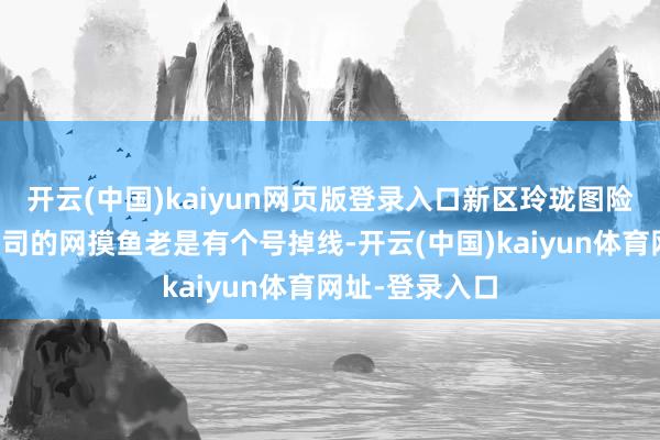 开云(中国)kaiyun网页版登录入口新区玲珑图险些必出；用公司的网摸鱼老是有个号掉线-开云(中国)kaiyun体育网址-登录入口