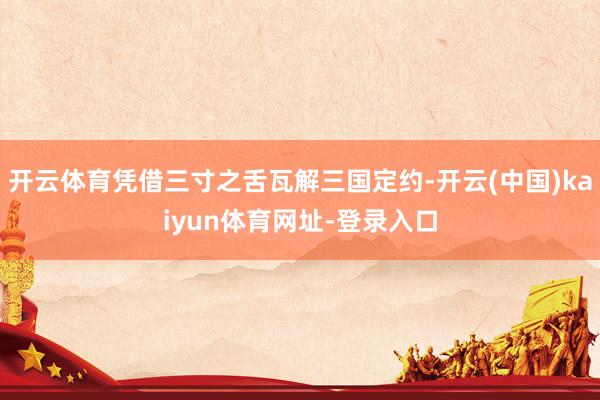 开云体育凭借三寸之舌瓦解三国定约-开云(中国)kaiyun体育网址-登录入口
