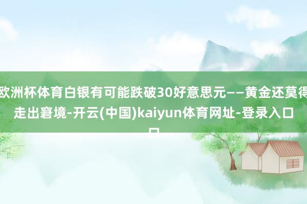 欧洲杯体育白银有可能跌破30好意思元——黄金还莫得走出窘境-开云(中国)kaiyun体育网址-登录入口