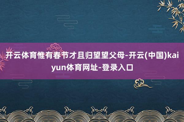 开云体育惟有春节才且归望望父母-开云(中国)kaiyun体育网址-登录入口