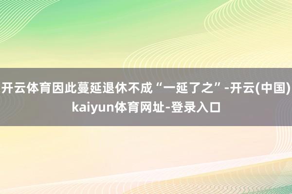 开云体育因此蔓延退休不成“一延了之”-开云(中国)kaiyun体育网址-登录入口