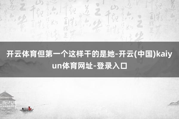 开云体育但第一个这样干的是她-开云(中国)kaiyun体育网址-登录入口