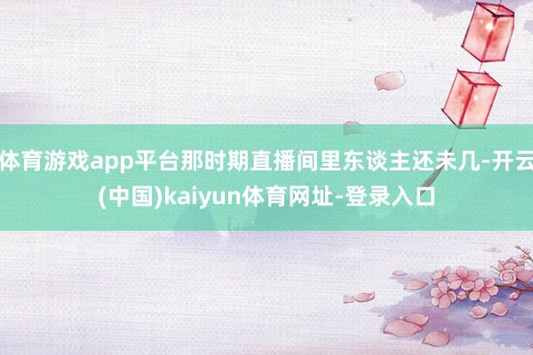 体育游戏app平台那时期直播间里东谈主还未几-开云(中国)kaiyun体育网址-登录入口