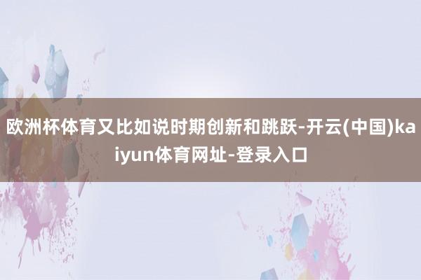 欧洲杯体育又比如说时期创新和跳跃-开云(中国)kaiyun体育网址-登录入口