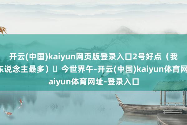 开云(中国)kaiyun网页版登录入口2号好点(我还认为翌日东说念主最多) 今世界午-开云(中国)kaiyun体育网址-登录入口