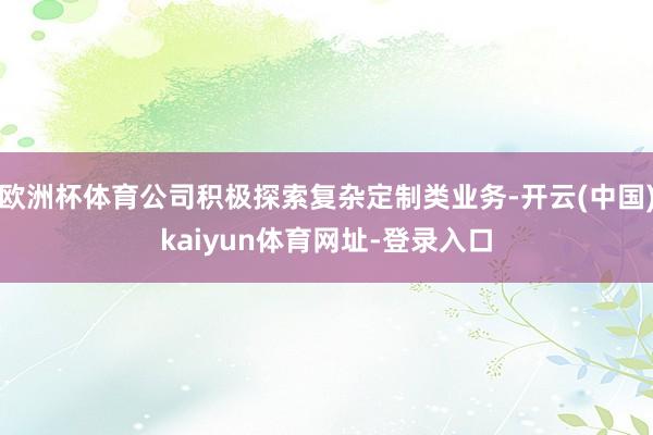 欧洲杯体育公司积极探索复杂定制类业务-开云(中国)kaiyun体育网址-登录入口