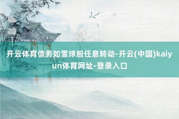 开云体育债务如雪球般任意转动-开云(中国)kaiyun体育网址-登录入口